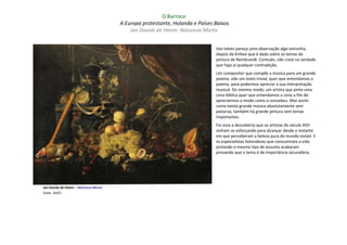 O Barroco
                                      A Europa protestante, Holanda e Países Baixos
                                          Jan Davidz de Heem: Natureza Morta


                                                                             Isto talvez pareça uma observação algo estranha,
                                                                             depois da ênfase que é dada sobre os temas da
                                                                             pintura de Rembrandt. Contudo, não creio na verdade
                                                                             que haja aí qualquer contradição.
                                                                             Um compositor que compõe a música para um grande
                                                                             poema, não um texto trivial, quer que entendamos o
                                                                             poema, para podermos apreciar a sua interpretação
                                                                             musical. Do mesmo modo, um artista que pinta uma
                                                                             cena bíblica quer que entendamos a cena a fim de
                                                                             apreciarmos o modo como a concebeu. Mas assim
                                                                             como existe grande música absolutamente sem
                                                                             palavras, também há grande pintura sem temas
                                                                             importantes.
                                                                             Foi essa a descoberta que os artistas do século XVII
                                                                             vinham se esforçando para alcançar desde o instante
                                                                             em que perceberam a beleza pura do mundo visível. E
                                                                             os especialistas holandeses que consumiram a vida
                                                                             pintando o mesmo tipo de assunto acabaram
                                                                             provando que o tema é de importância secundária.




Jan Davidz de Heem – Natureza Morta
(haia: 1642)
 