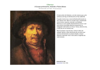 O Barroco
A Europa protestante, Holanda e Países Baixos
      Rembrandt van Rijn: Autorretrato


                               O maior pintor da Holanda, e um dos maiores que a arte
                               conheceu até hoje, foi Rembrandt van Rijn (1606-69)
                               O quadro mostra-nos o rosto de Rembrandt durante os
                               seus últimos anos. Não era um belo rosto, e Rembrandt
                               nunca tentou, supomos, esconder sua fealdade.
                               Observou-se num espelho absolutamente sincero. E por
                               causa dessa sinceridade depressa esquecemos as
                               indagações sobre beleza ou finura. Temos, diante de nós,
                               o rosto de um ser humano real.
                               Não há qualquer sinal de pose, nenhum indício de
                               vaidade, apenas o olhar penetrante de um pintor que
                               examina atentamente as próprias feições, sempre
                               disposto a aprender mais e mais sobre os segredos do
                               rosto humano.




                               Rembrandt van Rijn
                               Autorretrato ( Haia: 1658)
 
