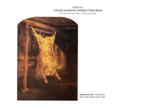 O Barroco
A Europa protestante, Holanda e Países Baixos
     Rembrandt van Rijn: O boi esfolado




                        Rembrandt van Rijn - O boi esfolado
                        (Óleo s/ tela: 94x67cm; Louvre: 1655)
 