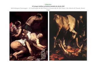 O Barroco
                               A Europa católica, primeira metade do século XVII
Michelangelo Caravaggio – A Crucificação de São Pedro e a Conversão de São Paulo ( Sta. Maria del Popolo, Roma:
                                                     1601)
 