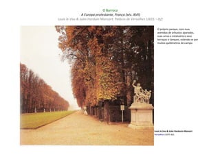 O Barroco
                A Europa protestante, França (séc. XVII)
Louis le Vau & Jules Harduin Mansart: Palácio de Versalhes (1655 – 82)

                                                                  O próprio parque, com suas
                                                                  avenidas de arbustos aparados,
                                                                  suas umas e estatuária e seus
                                                                  terraços e tanques, estende-se por
                                                                  muitos quilômetros de campo.




                                                                Louis le Vau & Jules Hardouin-Mansart
                                                                Versalhes (1655–82)
 