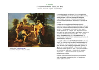 O Barroco
                                                  A Europa protestante, França (séc. XVII)
                                                   Nicolas Poussin: Ergo in Arcadia Ego


                                                                                O maior dos mestres "acadêmicos" foi o francês Nicolas
                                                                                Poussin (1594/1665), que fez de Roma a sua cidade adotiva.
                                                                                Poussin estudou as estátuas clássicas com fervoroso
                                                                                empenho, pois queria que a beleza delas o ajudasse a
                                                                                transmitir sua visão das terras de inocência e dignidade de
                                                                                outrora.
                                                                                O quadro ao lado representa um dos mais famosos
                                                                                resultados desses infatigáveis estudos. Mostra uma calma e
                                                                                ensolarada paisagem meridional. Belos moços e uma jovem
                                                                                de nobre e formoso porte reúnem-se em tomo de uma
                                                                                grande lápide. Um dos pastores - pois de pastores se trata,
                                                                                como se vê por suas coroas florais e seus cajados - ajoelha-se
                                                                                para tentar decifrar a inscrição epigráfica, e um segundo
                                                                                aponta para ela enquanto fita a bela pegureira que, à
                                                                                semelhança do companheiro no lado oposto, permanece de
                                                                                pé em silenciosa melancolia.
                                                                                A inscrição está em latim, ET IN ARCADIA EGO (E na Arcádia
                                                                                estou): eu, a Morte, reino até na terra idílica das pastorais,
                                                                                na Arcádia dos sonhos. Agora entendemos o maravilhoso
                                                                                gesto de temor e de reverente contemplação com que as
                                                                                figuras que emolduram a lápide a olham, e ainda mais a
Nicolas Poussin : Ergo in Arcadia Ego                                           beleza com que as figuras que lêem a inscrição respondem
(Louvre, Paris: óleo s/tela – 0,85x1,21m; 1639)                                 aos movimentos recíprocos. O arranjo parece bastante
                                                                                simples, mas é a simplicidade nascida de um imenso
                                                                                conhecimento artístico.
                                                                                Somente esse conhecimento poderia evocar semelhante
                                                                                visão nostálgica de repousante calma, em que a morte
                                                                                perdeu todo o seu terror.
 