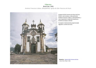 O Barroco
                           Brasil (séc. XVII)
Antônio Francisco Lisboa (Aleijadinho): Igreja de São Francisco de Assis


                                                    A Igreja de São Francisco de Assis de Ouro
                                                    Preto é, com certeza, a obra-prima de
                                                    Antônio Francisco Lisboa e, possivelmente, a
                                                    mais importante criação da arquitetura
                                                    brasileira da época colonial.
                                                    O projeto é inteiramente proporcionado
                                                    segundo o número de ouro.




                                                     Aleijadinho – Igreja de São Francisco de Assis
                                                     ( Ouro Preto / Brasil: 1765)
 