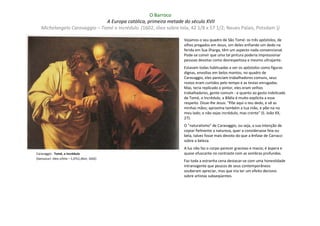 O Barroco
                               A Europa católica, primeira metade do século XVII
   Michelangelo Caravaggio – Tomé o Incrédulo (1602; óleo sobre tela, 42 1/8 x 57 1/2; Neues Palais, Potsdam ))

                                                                   Vejamos o seu quadro de São Tomé: os três apóstolos, de
                                                                   olhos pregados em Jesus, um deles enfiando um dedo na
                                                                   ferida em Sua ilharga, têm um aspecto nada convencional.
                                                                   Pode-se convir que uma tal pintura poderia impressionar
                                                                   pessoas devotas como desrespeitosa e mesmo ultrajante.
                                                                   Estavam todas habituadas a ver os apóstolos como figuras
                                                                   dignas, envoltas em belos mantos; no quadro de
                                                                   Caravaggio, eles pareciam trabalhadores comuns, seus
                                                                   rostos eram curtidos pelo tempo e as testas enrugadas.
                                                                   Mas, teria replicado o pintor, eles eram velhos
                                                                   trabalhadores, gente comum - e quanto ao gesto indelicado
                                                                   de Tomé, o Incrédulo, a Bíblia é muito explícita a esse
                                                                   respeito. Disse-lhe Jesus: "Põe aqui o teu dedo, e vê as
                                                                   minhas mãos; aproxima também a tua mão, e põe-na no
                                                                   meu lado; e não sejas incrédulo, mas crente" (S. João XX,
                                                                   27).
                                                                   O "naturalismo" de Caravaggio, ou seja, a sua intenção de
                                                                   copiar fielmente a natureza, quer a considerasse feia ou
                                                                   bela, talvez fosse mais devoto do que a ênfase de Carracci
                                                                   sobre a beleza.
                                                                   A luz não faz o corpo parecer gracioso e macio; é áspera e
Caravaggio : Tomé, o incrédulo                                     quase ofuscante no contraste com as sombras profundas.
(Sanssouci: óleo s/tela – 1,07x1,46m; 1602)
                                                                   Faz toda a estranha cena destacar-se com uma honestidade
                                                                   intransigente que poucos de seus contemporâneos
                                                                   souberam apreciar, mas que iria ter um efeito decisivo
                                                                   sobre artistas subseqüentes.
 