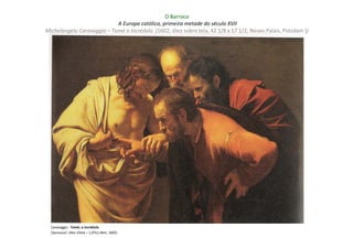 O Barroco
                            A Europa católica, primeira metade do século XVII
Michelangelo Caravaggio – Tomé o Incrédulo (1602; óleo sobre tela, 42 1/8 x 57 1/2; Neues Palais, Potsdam ))




  Caravaggio : Tomé, o incrédulo
  (Sanssouci: óleo s/tela – 1,07x1,46m; 1602)
 