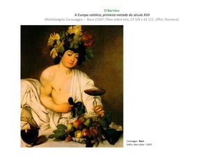 O Barroco
                  A Europa católica, primeira metade do século XVII
Michelangelo Caravaggio – Baco (1597; Óleo sobre tela, 37 3/8 x 33 1/2; Uffizi, Florence)




                                                      Caravaggio : Baco
                                                      (Uffizi; óleo s/tela – 1597)
 