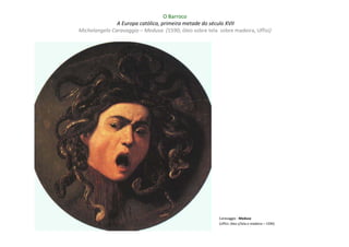 O Barroco
               A Europa católica, primeira metade do século XVII
Michelangelo Caravaggio – Medusa (1590; óleo sobre tela sobre madeira, Uffizi)




                                                         Caravaggio : Medusa
                                                         (Uffizi; óleo s/tela e madeira – 1590)
 