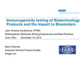 Immunogenicity testing of Biotechnology
Products and the Impact to Biosimilars
Latin America Conference, IFPMA
Biotherapeutic Medicines Sharing Experiences and Best Practices
Lima, Peru
November 19, 2013

Barry Cherney
Executive Director Product Quality
Amgen Inc

 