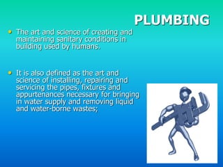 PLUMBING
• The art and science of creating and
  maintaining sanitary conditions in
  building used by humans.


• It is also defined as the art and
  science of installing, repairing and
  servicing the pipes, fixtures and
  appurtenances necessary for bringing
  in water supply and removing liquid
  and water-borne wastes;
 
