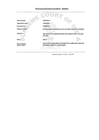 Grievance/Communication Details
Diary Number 35529/2016
Application Date 19/08/2016
Received On 24/08/2016
Applicant Name OM PRAKASH PODDAR S/O LATE SH DEEP NARAYAN PODDAR
Address RZF-893 NETAJI SUBHASH MARG RAJ NAGAR PART-2 PALAM
COLONY
State DELHI
Date of Action 09/09/2016
Action Taken
NO ACTION TAKEN SINCE CONTENTS OF COMPLAINT ARE NOT
COVERED UNDER PIL GUIDELINES
Saturday, October 15, 2016 - 1:37:50 PM
 
