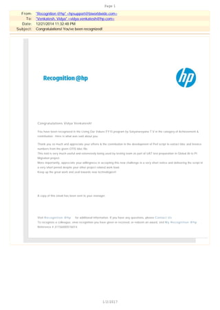 From: "Recognition @hp" <hpsupport@biworldwide.com>
To: "Venkatesh, Vidya" <vidya.venkatesh@hp.com>
Date: 12/21/2014 11:32:48 PM
Subject: Congratulations! You've been recognized!
Congratulations Vidya Venkatesh!
You have been recognized in the Living Our Values FY15 program by Satyanarayana T.V in the category of Achievement &
contribution . Here is what was said about you:
Thank you so much and appreciate your efforts & the contribution in the development of Perl script to extract Idoc and Invoice
numbers from the given OTIS Idoc file.
This tool is very much useful and extensively being used by testing team as part of UAT test preparation in Global AI to PI
Migration project.
More importantly, appreciate your willingness in accepting this new challenge in a very short notice and delivering the script in
a very short period despite your other project related work load.
Keep up the great work and zeal towards new technologies!!
A copy of this email has been sent to your manager.
Visit Recognition @hp for additional information. If you have any questions, please Contact Us .
To recognize a colleague, view recognition you have given or received, or redeem an award, visit My Recognition @hp .
Reference # 31156000576014
Page 1
1/2/2017
 