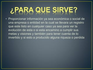 • Proporcionar información ya sea económica o social de
una empresa o entidad en la cual se llevara un registro
que este listo en cualquier caso ya sea para ver la
evolución de esta o si esta encamino a cumplir sus
metas y visiones y también para tener cuenta de lo
invertido y si esto a producido alguna riqueza o perdida
 