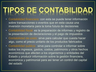 • Contabilidad financiera: con esta se puede tener información
sobre transacciones o eventos que en esta causa una
inversión monetaria para la toma futura de decisiones
• Contabilidad fiscal: es la preparación de informes y registro de
la presentación de declaraciones y el pago de impuestos
• Contabilidad de costo: sirve para calcular que cuesta hacer
algo, como el precio unitario de los productos fabricados
• Contabilidad publica: sirve para controlar e informar sobre
todos los ingresos, gastos, costos, patrimonio y otros hechos
económicos que afecten a los organismos y entidades del
Estado y producir información sobre la gestión financiera,
económica y patrimonial para así tener un control del capital
del estado
 