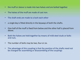 • the muff or sleeve is made into two halves and are bolted together.
• The halves of the muff are made of cast iron.
• The shaft ends are made to a butt each other
• a single key is fitted directly in the keyways of both the shafts.
• One-half of the muff is fixed from below and the other half is placed from
above.
• Both the halves are held together by means of mild steel studs or bolts
and nuts.
• The number of bolts may be two, four or six.
• The advantage of this coupling is that the position of the shafts need not
be changed for assembling or disassembling of the couplings
 