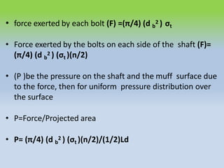 • force exerted by each bolt (F) =(π/4) (d b
2 ) σt
• Force exerted by the bolts on each side of the shaft (F)=
(π/4) (d b
2 ) (σt )(n/2)
• (P )be the pressure on the shaft and the muff surface due
to the force, then for uniform pressure distribution over
the surface
• P=Force/Projected area
• P= (π/4) (d b
2 ) (σt )(n/2)/(1/2)Ld
 