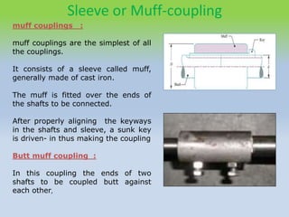 Sleeve or Muff-coupling
muff couplings :
muff couplings are the simplest of all
the couplings.
It consists of a sleeve called muff,
generally made of cast iron.
The muff is fitted over the ends of
the shafts to be connected.
After properly aligning the keyways
in the shafts and sleeve, a sunk key
is driven- in thus making the coupling
Butt muff coupling :
In this coupling the ends of two
shafts to be coupled butt against
each other,
 