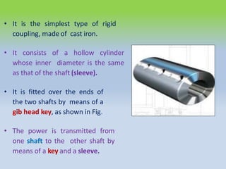 • It is the simplest type of rigid
coupling, made of cast iron.
• It consists of a hollow cylinder
whose inner diameter is the same
as that of the shaft (sleeve).
• It is fitted over the ends of
the two shafts by means of a
gib head key, as shown in Fig.
• The power is transmitted from
one shaft to the other shaft by
means of a key and a sleeve.
 