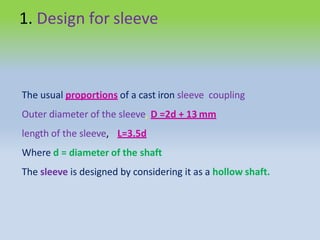 1. Design for sleeve
The usual proportions of a cast iron sleeve coupling
Outer diameter of the sleeve, D =2d + 13 mm
length of the sleeve, L=3.5d
Where d = diameter of the shaft
The sleeve is designed by considering it as a hollow shaft.
 