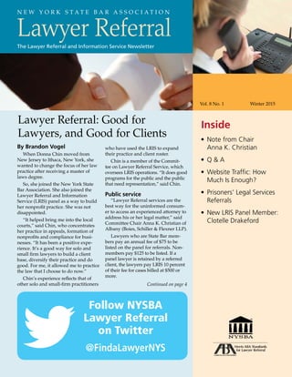 Lawyer Referral
Vol. 8 No. 1	 Winter 2015
•	Note from Chair
Anna K. Christian
•	 Q  A
•	Website Traffic: How
Much Is Enough?
•	Prisoners’ Legal Services
Referrals
•	New LRIS Panel Member:
Clotelle Drakeford
N E W Y O R K S T A T E B A R A S S O C I A T I O N
The Lawyer Referral and Information Service Newsletter
InsideLawyer Referral: Good for
Lawyers, and Good for Clients
By Brandon Vogel
When Donna Chin moved from
New Jersey to Ithaca, New York, she
wanted to change the focus of her law
practice after receiving a master of
laws degree.
So, she joined the New York State
Bar Association. She also joined the
Lawyer Referral and Information
Service (LRIS) panel as a way to build
her nonprofit practice. She was not
disappointed.
“It helped bring me into the local
courts,” said Chin, who concentrates
her practice in appeals, formation of
nonprofits and compliance for busi-
nesses. “It has been a positive expe-
rience. It’s a good way for solo and
small firm lawyers to build a client
base, diversify their practice and do
good. For me, it allowed me to practice
the law that I choose to do now.”
Chin’s experience reflects that of
other solo and small-firm practitioners
who have used the LRIS to expand
their practice and client roster.
Chin is a member of the Commit-
tee on Lawyer Referral Service, which
oversees LRIS operations. “It does good
programs for the public and the public
that need representation,” said Chin.
Public service
“Lawyer Referral services are the
best way for the uninformed consum-
er to access an experienced attorney to
address his or her legal matter,” said
Committee Chair Anna K. Christian of
Albany (Boies, Schiller  Flexner LLP).
Lawyers who are State Bar mem-
bers pay an annual fee of $75 to be
listed on the panel for referrals. Non-
members pay $125 to be listed. If a
panel lawyer is retained by a referred
client, the lawyers pay LRIS 10 percent
of their fee for cases billed at $500 or
more.
Continued on page 4
Follow NYSBA
Lawyer Referral
on Twitter
@FindaLawyerNYS
 