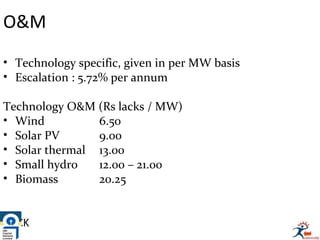 O&M
• Technology specific, given in per MW basis
• Escalation : 5.72% per annum
Technology O&M (Rs lacks / MW)
• Wind 6.50
• Solar PV 9.00
• Solar thermal 13.00
• Small hydro 12.00 – 21.00
• Biomass 20.25
BACK
 