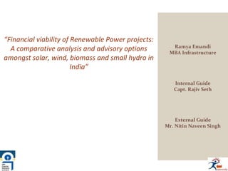 “Financial viability of Renewable Power projects:
A comparative analysis and advisory options
amongst solar, wind, biomass and small hydro in
India”
Ramya Emandi
MBA Infrastructure
Internal Guide
Capt. Rajiv Seth
External Guide
Mr. Nitin Naveen Singh
 