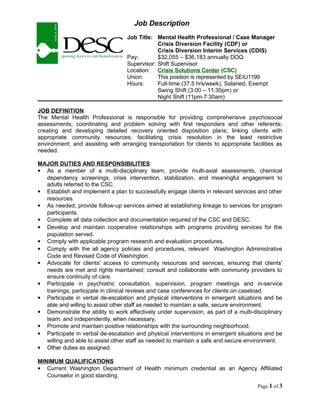 Job Description
Job Title: Mental Health Professional / Case Manager
Crisis Diversion Facility (CDF) or
Crisis Diversion Interim Services (CDIS)
Pay: $32,055 – $36,183 annually DOQ
Supervisor: Shift Supervisor
Location: Crisis Solutions Center (CSC)
Union: This position is represented by SEIU1199
Hours: Full-time (37.5 hrs/week), Salaried, Exempt
Swing Shift (3:00 – 11:30pm) or
Night Shift (11pm-7:30am)
JOB DEFINITION
The Mental Health Professional is responsible for providing comprehensive psychosocial
assessments; coordinating and problem solving with first responders and other referents;
creating and developing detailed recovery oriented disposition plans; linking clients with
appropriate community resources; facilitating crisis resolution in the least restrictive
environment; and assisting with arranging transportation for clients to appropriate facilities as
needed.
MAJOR DUTIES AND RESPONSIBILITIES
 As a member of a multi-disciplinary team, provide multi-axial assessments, chemical
dependency screenings, crisis intervention, stabilization, and meaningful engagement to
adults referred to the CSC.
 Establish and implement a plan to successfully engage clients in relevant services and other
resources.
 As needed, provide follow-up services aimed at establishing linkage to services for program
participants.
 Complete all data collection and documentation required of the CSC and DESC.
 Develop and maintain cooperative relationships with programs providing services for the
population served.
 Comply with applicable program research and evaluation procedures.
 Comply with the all agency policies and procedures, relevant Washington Administrative
Code and Revised Code of Washington.
 Advocate for clients' access to community resources and services, ensuring that clients'
needs are met and rights maintained; consult and collaborate with community providers to
ensure continuity of care.
 Participate in psychiatric consultation, supervision, program meetings and in-service
trainings; participate in clinical reviews and case conferences for clients on caseload.
 Participate in verbal de-escalation and physical interventions in emergent situations and be
able and willing to assist other staff as needed to maintain a safe, secure environment.
 Demonstrate the ability to work effectively under supervision, as part of a multi-disciplinary
team, and independently, when necessary.
 Promote and maintain positive relationships with the surrounding neighborhood.
 Participate in verbal de-escalation and physical interventions in emergent situations and be
willing and able to assist other staff as needed to maintain a safe and secure environment.
 Other duties as assigned.
MINIMUM QUALIFICATIONS
 Current Washington Department of Health minimum credential as an Agency Affiliated
Counselor in good standing.
Page 1 of 3
 