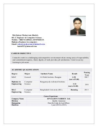 Md.Zahoor Mukarram (Badol).
B.S.C Engineer in Computer Science.
Mobile: +8801741289612; 01987020149.
Diploma Engineer in computer.
Email: zahoor.mukarram@hotmail.com.
badol527@hotmail.com
ACADEMIC QUALIFICATION
Degree Major Institute Name Result
Passing
Year
S.S.C General Al-Falah Institute, Rangpur. 4.38
(out of 5.00)
2007
Diploma in
Engineering
Computer
Science
Rangpur poly technical Institute.
3.32
(out of 4.00)
2011
B.S.C
Engineering
Computer
Science
Bangladesh University (BU). Running 2013
Career Experience
Company Name EPYLLION FABRICS Ltd.
Division Quality Assurance
Designation Data En-Coder & Asst.Officer.
Duration 1 year (2012 to 2013).
CAREER OBJECTIVE
I intend to work in a challenging and competitive environment where strong sense of responsibility
and commitment requires, where dignity of work provides job satisfaction. I want to use my
learning in job sector.
 