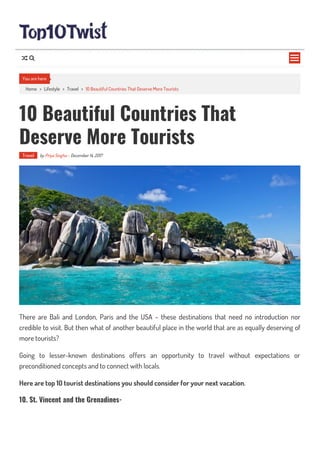 Home > Lifestyle > Travel > 10 Beautiful Countries That Deserve More Tourists
10 Beautiful Countries That
Deserve More Tourists
Travel by Priya Singha - December 14, 2017
There are Bali and London, Paris and the USA – these destinations that need no introduction nor
credible to visit. But then what of another beautiful place in the world that are as equally deserving of
more tourists?
Going to lesser-known destinations offers an opportunity to travel without expectations or
preconditioned concepts and to connect with locals.
Here are top 10 tourist destinations you should consider for your next vacation.
10. St. Vincent and the Grenadines-
You are here

 