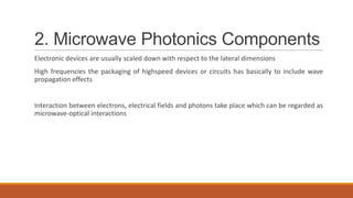 2. Microwave Photonics Components
Electronic devices are usually scaled down with respect to the lateral dimensions
High frequencies the packaging of highspeed devices or circuits has basically to include wave
propagation effects
Interaction between electrons, electrical fields and photons take place which can be regarded as
microwave-optical interactions
 