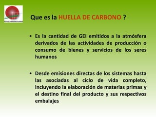 • Es la cantidad de GEI emitidos a la atmósfera
derivados de las actividades de producción o
consumo de bienes y servicios de los seres
humanos
• Desde emisiones directas de los sistemas hasta
las asociadas al ciclo de vida completo,
incluyendo la elaboración de materias primas y
el destino final del producto y sus respectivos
embalajes
Que es la HUELLA DE CARBONO ?
 