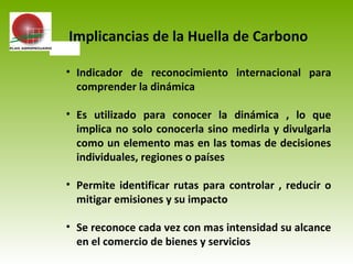• Indicador de reconocimiento internacional para
comprender la dinámica
• Es utilizado para conocer la dinámica , lo que
implica no solo conocerla sino medirla y divulgarla
como un elemento mas en las tomas de decisiones
individuales, regiones o países
• Permite identificar rutas para controlar , reducir o
mitigar emisiones y su impacto
• Se reconoce cada vez con mas intensidad su alcance
en el comercio de bienes y servicios
Implicancias de la Huella de Carbono
 