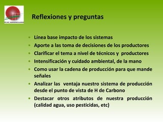 • Línea base impacto de los sistemas
• Aporte a las toma de decisiones de los productores
• Clarificar el tema a nivel de técnicos y productores
• Intensificación y cuidado ambiental, de la mano
• Como usar la cadena de producción para que mande
señales
• Analizar las ventaja nuestro sistema de producción
desde el punto de vista de H de Carbono
• Destacar otros atributos de nuestra producción
(calidad agua, uso pesticidas, etc)
Reflexiones y preguntas
 