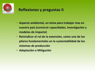 • Aspecto ambiental, un tema para trabajar mas en
nuestro país (construir capacidades, investigación y
modelos de impacto)
• Reivindicar el rol de la extensión, como uno de los
pilares fundamentales en la sustentabilidad de los
sistemas de producción
• Adaptación o Mitigación
Reflexiones y preguntas II
 
