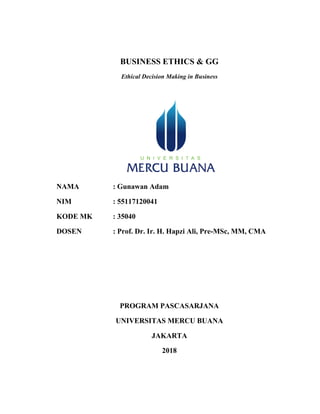 BUSINESS ETHICS & GG
Ethical Decision Making in Business
NAMA : Gunawan Adam
NIM : 55117120041
KODE MK : 35040
DOSEN : Prof. Dr. Ir. H. Hapzi Ali, Pre-MSc, MM, CMA
PROGRAM PASCASARJANA
UNIVERSITAS MERCU BUANA
JAKARTA
2018
 