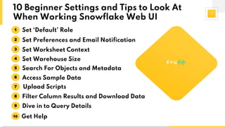1
10 Beginner Settings and Tips to Look At
When Working Snowflake Web UI
Set ‘Default’ Role1
Set Preferences and Email Notification2
Set Worksheet Context3
Set Warehouse Size4
Search For Objects and Metadata5
Access Sample Data6
Upload Scripts7
Filter Column Results and Download Data8
Dive in to Query Details9
Get Help10
 