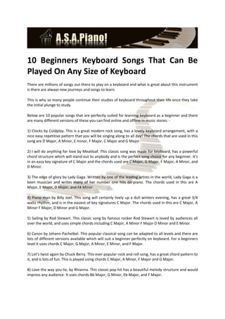 10 Beginners Keyboard Songs That Can Be
Played On Any Size of Keyboard
There are millions of songs out there to play on a keyboard and what is great about this instrument
is there are always new journeys and songs to learn.

This is why so many people continue their studies of keyboard throughout their life once they take
the initial plunge to study.

Below are 10 popular songs that are perfectly suited for learning keyboard as a beginner and there
are many different versions of these you can find online and offline in music stores: -

1) Clocks by Coldplay. This is a great modern rock song, has a lovely keyboard arrangement, with a
nice easy repetitive pattern that you will be singing along to all day! The chords that are used in this
song are D Major, A Minor, E minor, F Major, C Major and G Major.

2) I will do anything for love by Meatloaf. This classic song was made for keyboard, has a powerful
chord structure which will stand out to anybody and is the perfect song choice for any beginner. It's
in an easy key signature of C Major and the chords used are C Major, G Major, F Major, A Minor, and
D Minor.

3) The edge of glory by Lady Gaga. Written by one of the leading artists in the world, Lady Gaga is a
keen musician and writes many of her number one hits on piano. The chords used in this are A
Major, E Major, D Major, and F# Minor.

4) Piano man by Billy Joel. This song will certainly lively up a dull winters evening, has a great 3/4
waltz rhythm, and is in the easiest of key signatures C Major. The chords used in this are C Major, A
Minor F Major, D Minor and G Major.

5) Sailing by Rod Stewart. This classic song by famous rocker Rod Stewart is loved by audiences all
over the world, and uses simple chords including C Major, A Minor F Major D Minor and E Minor.

6) Canon by Johann Pachelbel. This popular classical song can be adapted to all levels and there are
lots of different versions available which will suit a beginner perfectly on keyboard. For a beginners
level it uses chords C Major, G Major, A Minor, E Minor, and F Major.

7) Let's twist again by Chuck Berry. This ever popular rock and roll song, has a great chord pattern to
it, and is lots of fun. This is played using chords C Major, A Minor, F Major and G Major.

8) Love the way you lie, by Rhianna. This classic pop hit has a beautiful melody structure and would
impress any audience. It uses chords Bb Major, G Minor, Eb Major, and F Major.
 