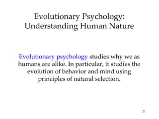 Evolutionary Psychology:
  Understanding Human Nature


Evolutionary psychology studies why we as
humans are alike. In particular, it studies the
  evolution of behavior and mind using
       principles of natural selection.




                                                  21
 