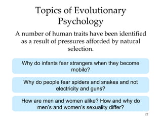 Topics of Evolutionary
            Psychology
A number of human traits have been identified
  as a result of pressures afforded by natural
                    selection.

  Why do infants fear strangers when they become
                      mobile?

  Why do people fear spiders and snakes and not
              electricity and guns?

  How are men and women alike? How and why do
       men’s and women’s sexuality differ?
                                                   22
 