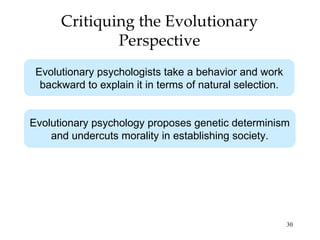 Critiquing the Evolutionary
              Perspective
 Evolutionary psychologists take a behavior and work
  backward to explain it in terms of natural selection.


Evolutionary psychology proposes genetic determinism
    and undercuts morality in establishing society.




                                                          30
 