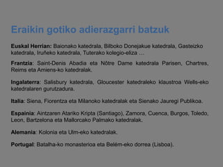 Eraikin gotiko adierazgarri batzuk
Euskal Herrian: Baionako katedrala, Bilboko Donejakue katedrala, Gasteizko
katedrala, Iruñeko katedrala, Tuterako kolegio-eliza …
Frantzia: Saint-Denis Abadia eta Nôtre Dame katedrala Parisen, Chartres,
Reims eta Amiens-ko katedralak.
Ingalaterra: Salisbury katedrala, Gloucester katedraleko klaustroa Wells-eko
katedralaren gurutzadura.
Italia: Siena, Fiorentza eta Milanoko katedralak eta Sienako Jauregi Publikoa.
Espainia: Aintzaren Atariko Kripta (Santiago), Zamora, Cuenca, Burgos, Toledo,
Leon, Bartzelona eta Mallorcako Palmako katedralak.
Alemania: Kolonia eta Ulm-eko katedralak.
Portugal: Batalha-ko monasterioa eta Belém-eko dorrea (Lisboa).

 
