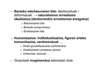 – Berezko edertasunaren bila: desitxuratuak /
deformatuak → naturalismoa /errealismo
idealizatua (denborarekin errealismoa areagotuz)
o Bolumenaren bila
o Bereziki arropa landuz
o Erretratuaren bila

– Humanizazioa: indibidualizazioa, figuren arteko
komunikazioa, sentimenduak …
o Kristo gurutziltzatuaren sufrimendua
o Amabirjinaren amatasun jarrera
o Irribarreak, keinuak …

– Gorputzek mugimendua adierazten dute

 