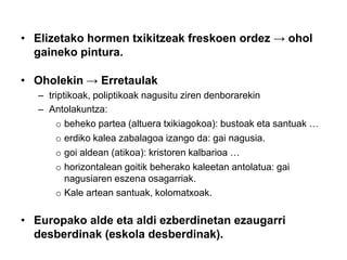 • Elizetako hormen txikitzeak freskoen ordez → ohol
gaineko pintura.
• Oholekin → Erretaulak
– triptikoak, poliptikoak nagusitu ziren denborarekin
– Antolakuntza:
o beheko partea (altuera txikiagokoa): bustoak eta santuak …
o erdiko kalea zabalagoa izango da: gai nagusia.
o goi aldean (atikoa): kristoren kalbarioa …
o horizontalean goitik beherako kaleetan antolatua: gai
nagusiaren eszena osagarriak.
o Kale artean santuak, kolomatxoak.

• Europako alde eta aldi ezberdinetan ezaugarri
desberdinak (eskola desberdinak).

 