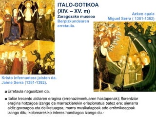 ITALO-GOTIKOA
(XIV. – XV. m)
Zaragozako museoa
Berpizkundearen
erretaula.

Azken epaia
Miguel Serra ( 1381-1382)

Kristo infernuetara jaisten da.
Jaime Serra (1381-1382).
◘ Erretaula nagusitzen da.
◘ Italiar trecento aldiaren eragina (errenazimentuaren hastapenak); florentziar
eragina hotzagoa izango da marrazkiarekin erlazionatua batez ere; sienarra
aldiz goxoagoa eta delikatuagoa, marra musikalagoak edo erritmikoagoak
izango ditu, kolorearekiko interes handiagoa izango du.-

 
