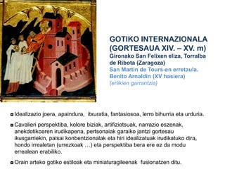 GOTIKO INTERNAZIONALA
(GORTESAUA XIV. – XV. m)
Gironako San Felixen eliza, Torralba
de Ribota (Zaragoza)
San Martin de Tours-en erretaula.
Benito Arnaldín (XV hasiera)
(erlikien garrantzia)

◘ Idealizazio joera, apaindura, itxuratia, fantasiosoa, lerro bihurria eta urduria.
◘ Cavalieri perspektiba, kolore biziak, artifiziotsuak, narrazio eszenak,
anekdotikoaren irudikapena, pertsonaiak garaiko jantzi gortesau
ikusgarriekin, paisai konbentzionalak eta hiri idealizatuak irudikatuko dira,
hondo irrealetan (urrezkoak …) eta perspektiba bera ere ez da modu
errealean erabiliko.
◘ Orain arteko gotiko estiloak eta miniaturagileenak fusionatzen ditu.

 