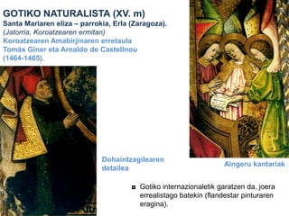 GOTIKO NATURALISTA (XV. m)
Santa Mariaren eliza – parrokia, Erla (Zaragoza).
(Jatorria, Koroatzearen ermitan)
Koroatzearen Amabirjinaren erretaula
Tomás Giner eta Arnaldo de Castellnou
(1464-1465).

Dohaintzagilearen
detailea

Aingeru kantariak

◘ Gotiko internazionaletik garatzen da, joera
errealistago batekin (flandestar pinturaren
eragina).

 
