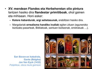 • XV. mendean Flandes eta Herbeheretan olio pintura
lantzen hasiko dira flandestar primitiboak, ohol gainen
eta mihisean. Honi esker:
– Kolore ñabardurak, argi xehetasunak, erabiltzen hasiko dira.
– Margolariak errealismo handiko irudiak egiten zituen (eguneroko
bizitzako pasarteak, Bibliakoak, santuen bizitzenak, erretratuak …).

San Bavon-en katedrala,
Gante (Belgika)
Jan Van Eyck (1432)
Poliptikoa, oleoa taula gainean

 