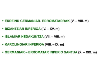  ERREINU GERMANIAR- ERROMATARRAK (V. – VIII. m)
 BIZANTZIAR INPERIOA (IV. – XV. m)
 ISLAMIAR HEDAKUNTZA (VII. – VIII. m)
 KAROLINGIAR INPERIOA (VIII. – IX. m)

 GERMANIAR – ERROMATAR INPERIO SANTUA (X. – XIX. m)

 