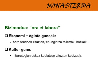MONASTERIOA
Bizimodua: “ora et labora”
 Ekonomi + aginte guneak:


bere feudoak zituzten, ehungintza tailerrak, botikak...

 Kultur gune:
 liburutegian eskuz kopiatzen zituzten kodizeak.

 