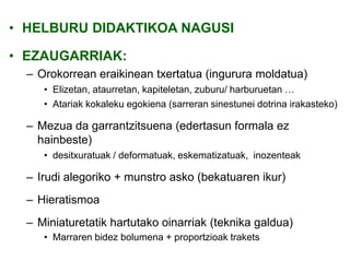 • HELBURU DIDAKTIKOA NAGUSI
• EZAUGARRIAK:
– Orokorrean eraikinean txertatua (ingurura moldatua)
• Elizetan, ataurretan, kapiteletan, zuburu/ harburuetan …
• Atariak kokaleku egokiena (sarreran sinestunei dotrina irakasteko)

– Mezua da garrantzitsuena (edertasun formala ez
hainbeste)
• desitxuratuak / deformatuak, eskematizatuak, inozenteak

– Irudi alegoriko + munstro asko (bekatuaren ikur)
– Hieratismoa

– Miniaturetatik hartutako oinarriak (teknika galdua)
• Marraren bidez bolumena + proportzioak trakets

 