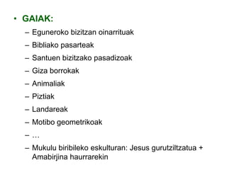 • GAIAK:
– Eguneroko bizitzan oinarrituak
– Bibliako pasarteak
– Santuen bizitzako pasadizoak
– Giza borrokak
– Animaliak

– Piztiak
– Landareak
– Motibo geometrikoak
–…
– Mukulu biribileko eskulturan: Jesus gurutziltzatua +
Amabirjina haurrarekin

 